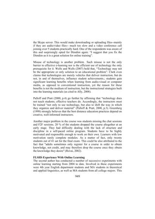 the Skype server. This would make downloading or uploading files--mainly
if they are audio/video files-- much too slow and a video conference call
joining over 5 students practically hard. One of the respondents was aware of
this and surprisingly opted for Dimdim again: “I suggest that you fix the
Dimdim as it is a great solution for online training”.
Misuse of technology is another problem. Such misuse is not the only
barrier to effective e-learning nor is the efficient use of technology the only
prerequisite for it. Wells and Wells (2007) hold that, “Technology may not
be the appropriate or only solution to an educational problem”. Clark even
claims that technologies are merely vehicles that deliver instruction, but do
not, in and of themselves, influence student achievements.; students gain
significant learning benefits when learning from audio-visual or computer
media, as opposed to conventional instruction, yet the reason for these
benefits is not the medium of instruction, but the instructional strategies built
into the learning materials (as cited in Ally, 2008).
Palloff and Pratt (2000, p.4) go further by affirming that “technology does
not teach students; effective teachers do. Accordingly, the instructors must
be trained “not only to use technology, but also to shift the way in which
they organize and deliver material” (Palloff & Pratt, 2000, p.3). Greenberg
(1998) strongly believes that the best distance education practices depend on
creative, well-informed instructors.
Another major problem in the course was students missing the chat sessions
and F2F sessions. 20 % of the students dropped the course altogether at an
early stage. They had difficulty dealing with the lack of structure and
discipline in a self-paced online program. Students have to be highly
motivated and responsible enough to work on their own. Learners with low
motivation rarely complete modules. As a matter of fact, only twenty
students out of 41 sat for the final exam. This could be also attributed to the
fact that "adults sometimes only register for a course in order to obtain
knowledge, not credit, and may therefore drop the course once they obtain
the knowledge they desire" (Rovai, 2002).
FLSHS Experience With Online Learning
The second author has conducted a number of successive experiments with
online learning starting from 2004 to date. Involved in these experiments
were 4th year English department students and MA students in theoretical
and applied linguistics, as well as MA students from all college majors. This

949

 
