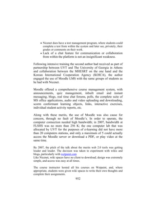 • Nicenet does have a test management program, where students could

complete a test from within the system and later see, privately, their
grades or comments on their work.
• Lack of a chat feature for communication or collaboration

from within the platform is not an insignificant weakness.
Following intensive training the second author had received as part of
partnership between UVT and The University of Georgia in Athens
and collaboration between the MHESRT on the one hand and the
Korean International Cooperation Agency (KOICA), the author
engaged the use of Moodle LMS with the same groups of students as
he had with Nicenet.
Moodle offered a comprehensive course management system, with
announcements, quiz management, inbuilt email and instant
messaging, blogs, real time chat forums, polls, the complete suite of
MS office applications, audio and video uploading and downloading,
scorm conformant learning objects, links, interactive exercises,
individual student activity reports, etc.
Along with these merits, the use of Moodle was also cause for
concern, through no fault of Moodle’s. In order to operate, the
computer connection needed high bandwidth; in 2007, bandwidth at
FLSHS was no more than 256 K; the one computer lab that was
allocated by UVT for the purposes of e-learning did not have more
than 20 computers stations, and only a maximum of 5 could actually
access the Moodle server or download a PDF, or play video at the
same time.
By 2007, the pitch of the talk about the merits web 2.0 tools was getting
louder and louder. The decision was taken to experiment with wikis and
blogs, particularly with wetpaint.com
Like Nicenet, wiki spaces have no client to download; design was extremely
simple, and access was easy at all times.
The course instructor hosted all his courses on Wetpaint, and, where
appropriate, students were given wiki spaces to write their own thoughts and
complete their assignments.

952

 