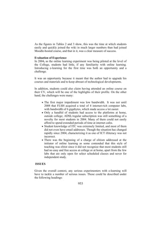 As the figures in Tables 2 and 3 show, this was the time at which students
easily and quickly joined the wiki in much larger numbers than had joined
Moodle-hosted course, and that in it, was a clear measure of success.
Evaluation of Experience
In 2004, as the online learning experiment was being piloted at the level of
the College, students had little, if any familiarity with online learning.
Introducing e-learning for the first time was both an opportunity and a
challenge.
It was an opportunity because it meant that the author had to upgrade his
courses and materials and to keep abreast of technological developments.
In addition, students could also claim having attended an online course on
their CV, which will be one of the highlights of their profile. On the other
hand, the challenges were many:
• The first major impediment was low bandwidth. It was not until

2008 that FLSH acquired a total of 4 internet-rich computer labs,
with bandwidth of 6 gigabytes, which made access a lot easier.
• Only a handful of students had access to the platforms at home,
outside college; ADSL/regular subscription was still something of a
novelty for most students in 2004. Many of them could not easily
afford to spend extended periods of time at internet cafes.
• Student knowledge of ITC was extremely limited, and most of them
did not even have email addresses. Though the situation has changed
rapidly since 2004, characterizing it as one of ICT illiteracy was not
incorrect.
• There was the beginning of a charge of elitism addressed at the
initiator of online learning as some contended that this style of
teaching was elitist since it did not recognize that most students still
had no easy and free access at college or at home, apart from the few
labs that are only open for select scheduled classes and never for
independent study.
ISSUES
Given the overall context, any serious experimenters with e-learning will
have to tackle a number of serious issues. Those could be described under
the following headings:

953

 