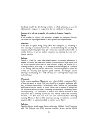 this book, notably the developing countries in which e-learning is used for
administrative purposes or cooperative -but not collaborative- learning.
Comparative Infrastructure for e-Learning in Selected Countries :
Latvia
While teacher in primary and secondary schools are computer illiterate,
Latvia has the highest penetration of work-place e-learning in Europe.
Lithuania
In the past five years, many young adults have emigrated, so e-learning is
now focusing on older adults at work - mostly re-training that can help the
students in full-time employment get vertical and horizontal job mobility. In
similar fashion, in-service teacher education and training also use workplace e-learning.
Belarus
Despite a relatively young educational system, government disinterest to
support e-learning and more than half the population speaking Russian have
led to the current status here of most students relying on Russia for elearning resources, with only 1% of students officially studying at a distance
in the country. The very limited educational e-resources produced within the
system are basically just digitized print versions. Accordingly teacher
training is not keeping pace with advances in e-learning technologies and
methodologies.
Macedonia
In the general population, Macedonia has a relatively high penetration (30%)
of internet access at home. This rises to 60% for students and those who
have graduated from college. Unfortunately, only 5% of the old aged persons
and housewives had internet at home. Thus while e-learning is recognized
for institution-based education, e-learning is not used for community-based
lifelong learning. The researchers as authors here remain steadfast in their
conviction that e-learning should and will remain within the university
function. This does not bode well for open community-based lifelong
learning. Moreover there is little awareness among conventional university
teachers of how to teach online both in practice and in theory.
Palestine
Palestine has the single-mode distance-education Al-Quds Open University
with 500 full-time and 1500 part-time teaching faculty serving 60,000

liii

 