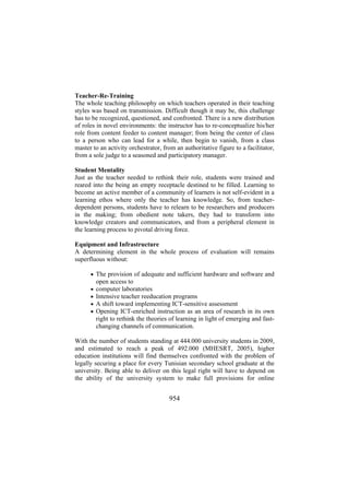 Teacher-Re-Training
The whole teaching philosophy on which teachers operated in their teaching
styles was based on transmission. Difficult though it may be, this challenge
has to be recognized, questioned, and confronted. There is a new distribution
of roles in novel environments: the instructor has to re-conceptualize his/her
role from content feeder to content manager; from being the center of class
to a person who can lead for a while, then begin to vanish, from a class
master to an activity orchestrator, from an authoritative figure to a facilitator,
from a sole judge to a seasoned and participatory manager.
Student Mentality
Just as the teacher needed to rethink their role, students were trained and
reared into the being an empty receptacle destined to be filled. Learning to
become an active member of a community of learners is not self-evident in a
learning ethos where only the teacher has knowledge. So, from teacherdependent persons, students have to relearn to be researchers and producers
in the making; from obedient note takers, they had to transform into
knowledge creators and communicators, and from a peripheral element in
the learning process to pivotal driving force.
Equipment and Infrastructure
A determining element in the whole process of evaluation will remains
superfluous without:
• The provision of adequate and sufficient hardware and software and
•
•
•
•

open access to
computer laboratories
Intensive teacher reeducation programs
A shift toward implementing ICT-sensitive assessment
Opening ICT-enriched instruction as an area of research in its own
right to rethink the theories of learning in light of emerging and fastchanging channels of communication.

With the number of students standing at 444.000 university students in 2009,
and estimated to reach a peak of 492.000 (MHESRT, 2005), higher
education institutions will find themselves confronted with the problem of
legally securing a place for every Tunisian secondary school graduate at the
university. Being able to deliver on this legal right will have to depend on
the ability of the university system to make full provisions for online

954

 
