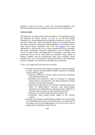 learning in order to be able to service this increasing population with
different training skills than traditional teachers have been accustomed to.
CONCLUSION
This paper has concerned itself with the description of e-learning provisions
and initiatives in Tunisia. Overall, it is fair to say that the material
foundations for disseminating and consolidating e-learning are in place: ATI
has been in place since 1996. It has played a major role in bringing internet
into many commercial, educational, and administrative institutions and into
many private homes. Institutions like UVT and edunet.tn have been
instrumental in affecting the lives of many educational primary, secondary
and tertiary institutions. Non-profit organizations, such as APREV have
served as major tractors and proponents of e-learning at individual and
professional levels. On the other hand, the constantly rising number of
students, together with the constitutional right every secondary school
graduate has to go to university put stringent demands on the educational
system to capitalize more and more on the promises of e-learning.
To do so, we suggest the following course of action:
• All parties concerned should engage a program of research designed

to study, analyze, and disseminate available research on e-learning
with the following goals:
Exploring differences between regular face-to-face instruction
and web-based instruction;
describing and solving the nature of resistance to e-learning
among learners and instructors and taking appropriate training
measures to weaken that resistance,
exploring and describing in the Tunisian e-learning context, the
nature of student-student interaction and teacher-student
interaction; (iv) formulating an e-learning-sensitive definition of
learning based on analysis of total e-learning experience;
defining a set of distance education best practices, and
conducting virtual student profile studies in the Tunisian
context.
• Naturally, the dilemma of generalizing computer use and providing
very affordable internet prices to reach the poorer and rural areas of
the country must be given added urgency if we want to steer clear of
putting the proverbial horse before the cart.

955

 