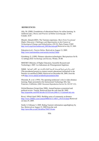 REFRECENCES
Ally, M. (2008). Foundations of educational theory for online learning. In
Anderson (ed.), Theory and Practice of Online Learning (pp. 15-44).
Canada: AUP.
Dhouib, Ahmed (2005). The Tunisian experience. Short-Term Vocational
Higher Education: Challenges and Opportunities in the Context of
Technological Change and Globalization, (29-32). Paris, France: CIEP.
http://www.ciep.fr/en/confint/conf_2005/doc/actes.pdf Retrieved on July 25, 2009.

Education (n.d.). Tunisia Online. Retrived on August 13, 2009.
http://www.tunisiaonline.com/society/society3.html
Greenberg, G. (1998). Distance education technologies: Best practices for K12 settings.IEEE Technology and Society, Winter, 36-40.
MHESRT (Ministry of Higher Education, Scientific Research and
Technology). 2005. Les Indicateurs de l'Enseignement Supérieur.
NBMI. ‫اﻟﻤﺸﺮوع اﻟﺮﺋﺎﺳﻲ ﻟﺮﺑﻂ اﻟﻤﺆﺳﺴﺎت اﻟﺘﺮﺑﻮﻳﺔ اﻟﻨﺎﺋﻴﺔ ﺑﺎﻹﻧﺘﺮﻧﺖ ﻋﺒﺮ اﻻﻗﻤﺎر اﻟﺼﻨﺎﻋﻴﺔ‬
[The presidential project to connect remote educational institutions to the
Internet via satellites] (2009). Retrieved on December 08, 2009, from the
web http://www.edunet.tn/labinfo/presentation.htm
Olesinski, R. et al. (1995). The operating technician’s role in video distance
learning. Paper presented at the Instructional Technology SIG, San
Francisco, California. (ERIC Document Reproduction Service No. ED 387 123).
Oxford Business Group (June 2008). Annual business economical and
political review: Tunisia. Retrieved from the web June 08, 2009.
http://atyponlink.com/OXF/doi/abs/10.5555/ertu.2008.4.1.11?journalCode=ertu

Rovai, Alfred (April 2002). Building sense of community at distance.
http://www.360doc.com/content/090616/11/18017_3915116.html Retrieved
on June 29, 2009.
Smith, S. February 5, 2009. Riding Tunisia's information superhighway by
bus. Retrieved on August 12, 2009 from the web
http://news.bbc.co.uk/2/hi/africa/7845714.stm

956

 