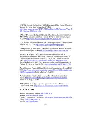 UNESCO Institute for Statistics (2005). Literacy and Non Formal Education
Section. Retrieved from the web July 09, 2009
http://www.uis.unesco.org/TEMPLATE/html/Exceltables/education/View_T
able_Literacy_04 March04.xls
UNICEF Division of Policy and Practice, Statistics and Monitoring Section
(May 2008). Education statistics: Tunisia. Retrieved from the web August
05, 2009. http://www.childinfo.org/files/MENA_Tunisia.pdf
UGA-Tunisia Educational Partnership. E-learning overview. Retrieved from
the web July 25, 2009. http://tunisia.uga.edu/programs.php?sp=3
US Department of State (March 2009) Background note: Tunisia. Retrieved
from the web July 05, 2009. http://www.state.gov/r/pa/ei/bgn/5439.htm
Wells, R., & S. Wells (2007). Challenges and opportunities in ICT
educational development: A Ugandan case study. International Journal of
Education and Development Using ICT. Vol. 3, No. 2. Retrieved on July 22,
2009. http://ijedict.dec.uwi.edu/viewarticle.php?id=296&layout=html
World Bank (March 2008). For a better integration into the labor market in
Tunisia. Retrieved on June 20, 2009. http://go.worldbank.org/3WXOHEUOG0
World Economic Forum (2009 a). The Global Competitiveness Report 20082009.http://www.weforum.org/en/initiatives/gcp/Global%20Competitiveness
%20Report/index.htm Retrieved on July 23, 2009.
World Economic Forum (2009b).The Global Information Technology
Report. http://www.insead.edu/v1/gitr/wef/main/fullreport/index.html
Retrieved on May 31, 2009.
WSIS (2005). Tunis Agenda for the Information Society. Retrieved on
September 05, 2009. http://www.itu.int/wsis/docs2/tunis/off/6rev1.html
WEBLIOGRAPHY
Agence Tunisienne d’Internet.http://www.ati.tn
APREV. http://www.aprev.org.tn
Connect Communicate Collaborate. http://pf-at.uvt.rnu.tn/course/view.php?id=3
Edunet. http://www.edunet.tn
Moodle. http://moodle.org

957

 
