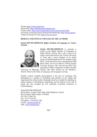 Nicenet. http://www.nicenet.org
Remal Wiki. http://Flshsfaxremal.wetpaint.com
Tunisia online. http://www.tunisiaonline.com/society/society3.html
University of Georgia-Tunisia Educational Partnership. http://tunisia.uga.ed
Virtual University of Tunis. http://www.uvt.rnu.tn
BIODATA AND CONTACT DETAILS OF THE AUTHORS
Zeineb DEYMI-GHERIANI, Higher Institute of Languages in Gabes,
Tunusia
Zeineb DEYMI-GHERIANI is currently a
teacher at the Higher Institute of Languages in
Gabes (ISLG), Tunisia. She is also a tutor of an
online course delivered by the Virtual University
of Tunis and a course designer of an online
course of English grammar for her students at the
ISLG. At the same time, she is preparing her PhD
thesis titled: Toward an Effective Online English
Teaching Strategy. She received her DEA (the
equivalent of MA) in linguistics in 2005, from the
University of Manouba, Tunisia. Her DEA focuses on Ibn Khaldûn’s
Holistic Model of the Study of Language and Language Learning.
Zeineb’s current scientific preoccupation is the area of e-learning. She
participated in a number of workshops and seminars on the subject and
experienced the online mode of learning herself as a student by attending an
online training on Information Technology and the Internet at the end of
which she was awarded the C2I certificate (Certificat d’Internet et
d’Informatique).
Zeineb DEYMI-GHERIANI
Street Name: Avenue 2 Mai 1966, 4100, Medenine, Tunisia
Rue Ali Jamel, 6002, Gabes, TUNISIA
Tel: 216 75 344 274,
Fax: 216 75 274 522
Cell phone: +216 98 663 260
E-mail: z_deymi@yahoo.fr
URL: www.etotunisia.net

958

 