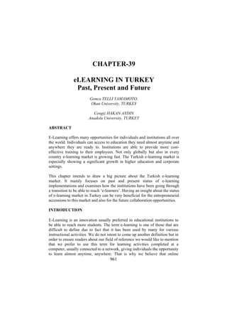 CHAPTER-39
eLEARNING IN TURKEY
Past, Present and Future
Gonca TELLI YAMAMOTO,
Okan University, TURKEY
Cengiz HAKAN AYDIN
Anadolu University, TURKEY
ABSTRACT
E-Learning offers many opportunities for individuals and institutions all over
the world. Individuals can access to education they need almost anytime and
anywhere they are ready to. Institutions are able to provide more costeffective training to their employees. Not only globally but also in every
country e-learning market is growing fast. The Turkish e-learning market is
especially showing a significant growth in higher education and corporate
settings.
This chapter intends to draw a big picture about the Turkish e-learning
market. It mainly focuses on past and present status of e-learning
implementations and examines how the institutions have been going through
a transition to be able to reach ‘e-learners’. Having an insight about the status
of e-learning market in Turkey can be very beneficial for the entrepreneurial
accessions to this market and also for the future collaboration opportunities.
INTRODUCTION
E-Learning is an innovation usually preferred in educational institutions to
be able to reach more students. The term e-learning is one of those that are
difficult to define due to fact that it has been used by many for various
instructional activities. We do not intent to come up another definition but in
order to ensure readers about our field of reference we would like to mention
that we prefer to use this term for learning activities completed at a
computer, usually connected to a network, giving individuals the opportunity
to learn almost anytime, anywhere. That is why we believe that online

961

 