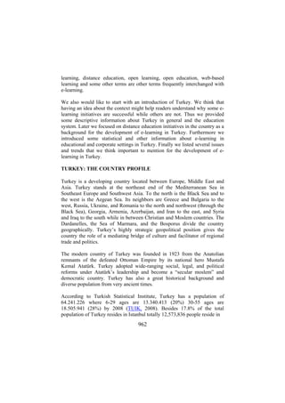 learning, distance education, open learning, open education, web-based
learning and some other terms are other terms frequently interchanged with
e-learning.
We also would like to start with an introduction of Turkey. We think that
having an idea about the context might help readers understand why some elearning initiatives are successful while others are not. Thus we provided
some descriptive information about Turkey in general and the education
system. Later we focused on distance education initiatives in the country as a
background for the development of e-learning in Turkey. Furthermore we
introduced some statistical and other information about e-learning in
educational and corporate settings in Turkey. Finally we listed several issues
and trends that we think important to mention for the development of elearning in Turkey.
TURKEY: THE COUNTRY PROFILE
Turkey is a developing country located between Europe, Middle East and
Asia. Turkey stands at the northeast end of the Mediterranean Sea in
Southeast Europe and Southwest Asia. To the north is the Black Sea and to
the west is the Aegean Sea. Its neighbors are Greece and Bulgaria to the
west, Russia, Ukraine, and Romania to the north and northwest (through the
Black Sea), Georgia, Armenia, Azerbaijan, and Iran to the east, and Syria
and Iraq to the south while in between Christian and Moslem countries. The
Dardanelles, the Sea of Marmara, and the Bosporus divide the country
geographically. Turkey’s highly strategic geopolitical position gives the
country the role of a mediating bridge of culture and facilitator of regional
trade and politics.
The modern country of Turkey was founded in 1923 from the Anatolian
remnants of the defeated Ottoman Empire by its national hero Mustafa
Kemal Atatürk. Turkey adopted wide-ranging social, legal, and political
reforms under Atatürk’s leadership and become a “secular moslem” and
democratic country. Turkey has also a great historical background and
diverse population from very ancient times.
According to Turkish Statistical Institute, Turkey has a population of
64.241.226 where 6-29 ages are 13.340.413 (20%) 30-55 ages are
18.505.941 (28%) by 2008 (TUIK, 2008). Besides 17.8% of the total
population of Turkey resides in Istanbul totally 12,573,836 people reside in

962

 