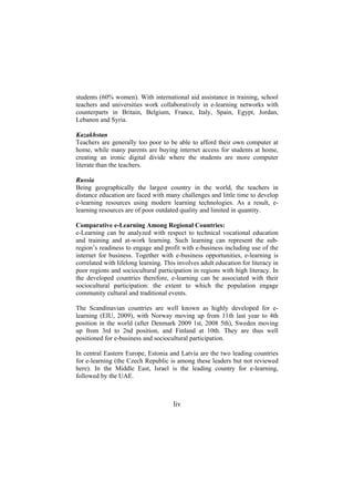 students (60% women). With international aid assistance in training, school
teachers and universities work collaboratively in e-learning networks with
counterparts in Britain, Belgium, France, Italy, Spain, Egypt, Jordan,
Lebanon and Syria.
Kazakhstan
Teachers are generally too poor to be able to afford their own computer at
home, while many parents are buying internet access for students at home,
creating an ironic digital divide where the students are more computer
literate than the teachers.
Russia
Being geographically the largest country in the world, the teachers in
distance education are faced with many challenges and little time to develop
e-learning resources using modern learning technologies. As a result, elearning resources are of poor outdated quality and limited in quantity.
Comparative e-Learning Among Regional Countries:
e-Learning can be analyzed with respect to technical vocational education
and training and at-work learning. Such learning can represent the subregion’s readiness to engage and profit with e-business including use of the
internet for business. Together with e-business opportunities, e-learning is
correlated with lifelong learning. This involves adult education for literacy in
poor regions and sociocultural participation in regions with high literacy. In
the developed countries therefore, e-learning can be associated with their
sociocultural participation: the extent to which the population engage
community cultural and traditional events.
The Scandinavian countries are well known as highly developed for elearning (EIU, 2009), with Norway moving up from 11th last year to 4th
position in the world (after Denmark 2009 1st, 2008 5th), Sweden moving
up from 3rd to 2nd position, and Finland at 10th. They are thus well
positioned for e-business and sociocultural participation.
In central Eastern Europe, Estonia and Latvia are the two leading countries
for e-learning (the Czech Republic is among these leaders but not reviewed
here). In the Middle East, Israel is the leading country for e-learning,
followed by the UAE.

liv

 