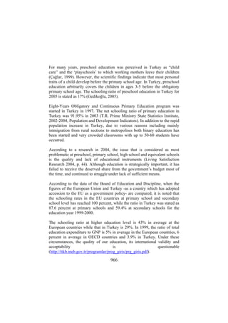 For many years, preschool education was perceived in Turkey as “child
care” and the ‘playschools’ to which working mothers leave their children
(Çağlar, 1999). However, the scientific findings indicate that most personal
traits of a child develop before the primary school age. In Turkey, preschool
education arbitrarily covers the children in ages 3-5 before the obligatory
primary school age. The schooling ratio of preschool education in Turkey for
2005 is stated as 17% (Gedikoğlu, 2005).
Eight-Years Obligatory and Continuous Primary Education program was
started in Turkey in 1997. The net schooling ratio of primary education in
Turkey was 91.95% in 2003 (T.R. Prime Ministry State Statistics Institute,
2002-2004, Population and Development Indicators). In addition to the rapid
population increase in Turkey, due to various reasons including mainly
immigration from rural sections to metropolises both binary education has
been started and very crowded classrooms with up to 50-60 students have
occurred.
According to a research in 2004, the issue that is considered as most
problematic at preschool, primary school, high school and equivalent schools
is the quality and lack of educational instruments (Living Satisfaction
Research 2004, p. 44). Although education is strategically important, it has
failed to receive the deserved share from the government’s budget most of
the time, and continued to struggle under lack of sufficient means.
According to the data of the Board of Education and Discipline, when the
figures of the European Union and Turkey -as a country which has adopted
accession to the EU as a government policy- are compared, it is noted that
the schooling rates in the EU countries at primary school and secondary
school level has reached 100 percent, while the ratio in Turkey was stated as
87.6 percent at primary schools and 59.4% at secondary schools for the
education year 1999-2000.
The schooling ratio at higher education level is 43% in average at the
European countries while that in Turkey is 29%. In 1999, the ratio of total
education expenditure to GNP is 5% in average in the European countries, 6
percent in average in OECD countries and 3.9% in Turkey. Under these
circumstances, the quality of our education, its international validity and
acceptability
is
questionable
(http://ttkb.meb.gov.tr/programlar/prog_giris/prg_giris.pdf).

966

 