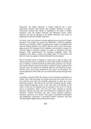 Meanwhile, the higher education in Turkey relatively has a more
autonomous structure than primary and secondary education in Turkey.
Universities continue their efforts as depended to the board of Higher
Education. Also the Student Selection and Placement Center, which
organizes the tests for passage to the Higher Education, also serves as
depended to the Board of Higher Education.
In Turkey, every year millions of student applications are received for higher
education. For example, for school year 2009-2010, 1,349,782 candidates
took the test (Cakmakcı, 2009). Considering the number of candidates that
took the Student Selection Test (OSS), and the quotas of the universities,
approximately 628 thousand of the candidates were entitled to register for
associate degree or bachelor’s degree of a public or foundation university
program, while approximately 722 thousand candidates failed. The
candidates, who obtain a certain score (higher than 145 limit points) and
desire to study, may apply to an Open Education Faculty program.
Due to the high number of students in Turkey and in order to make a test
which would not cause to a problem for such a high number of students, the
way of making a central test based on multi-choice questions was chosen.
Our country created a center that could be a model for many countries of the
world in terms of selection test (Student Selection and Placement CenterOSYM), and a test system conducted by this center was developed. The
present application form of the test was attained after passing through many
stages.
According to Kızılsu (2005) the internet use has changed tremendously in
Turkey since 1990 and nearly all Turkish universities have their own web
sites and this gives them the incredible opportunity to catch up to more
developed countries. The internet has given the researcher and the student
direct, under-the-fingertips access to the total sum of knowledge in the
world. It must not be forgotten that the potential of the www is 24-hour
access to documents. Many web sites have been designed to provide
educators with the necessary tools and information to explore the world of
education. Turkish universities put some course materials (abstracts,
literature, homework, etc.) on-line. They gather considerable technological
and pedagogical experiences in providing distance education and from
offering targeted supplementary educational courses.

968

 