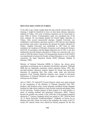 DISTANCE EDUCATION IN TURKEY
To be able to get a better insight about the past and the current status of elearning, it might be beneficial to have an idea about distance education
tradition in Turkey. The roots of distance education can be traced back to
early 1920s in Turkey. Correspondence study was considered one of the
main solutions for ever-ending demand for formal higher education in
Turkey. After several unsuccessful attempts, Anadolu University was
established a solid distance education system in 1982 that has been helping
governments meet quite a big portion the demand for higher education in
Turkey. Anadolu University was established in 1981 from an older
institution, the Academy of Eskisehir, Economics and Commercial Sciences
(EAECS). In accordance with the Higher Education Act of 1981, it was also
authorized to provide distance education in Turkey on a national scale. As a
result in 1982 the former Faculty of Communication Sciences of the EAECS
was transformed to become the Faculty of Open Education, or, as it is called
commonly, the Open Education Faculty (OEF) (McIsaac, Murphy &
Demiray, 1988).
Ministry of National Education (MEB) in Turkiye, has always given
importance to technology use in education and distance education. Although
MEB did not implement systematic remote education before 1992; they
provided distance education material support for formal and non-formal
education by preparing film, film strips, cards, radio and television
programs; Even Training Materials branches were created at Provincial
Directorates of National Education and organs to support their in-service
training were developed.
Also in 1980’s, TV School/TV Courses Projects which were again realized
by the cooperation of the Ministry of National Education with TRT,
produces and broadcast many course programs including foreign language
teaching for high school students to back up their learning and prepare them
for the university. Another purpose of these projects is to train teachers in
terms of teaching methods and techniques (Adıyaman, 2002). Turkiye
became the number one country of the world due to the programs prepared
during the 5th Literacy Campaign which was started in 1981. With the book
“İş ve Hayat İçerisinde YetişkinlerAlfabesi” (Alphabet of Grown Up in
Business and Life), which was used in this campaign, the scripts of the TV
serials (TV school) which were offered for literacy purpo