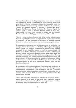 The overall e-readiness of the thirty-nine countries where data are available
are given here as position (1~70) among the top 70 countries in the world
(EIU, 2009) ;- Norway 4, Sweden 2, Finland 10, Estonia 24, Latvia 37,
Lithuania 32, Belarus (data missing; estimated 41), Poland 39, Ukraine 62,
Slovakia 36, Moldova, Hungary 35, Slovenia 29, Romania 48, Serbia,
Bulgaria 47, Macedonia, Turkey 43, Greece 33, Morocco, Algeria 67,
Tunisia, Egypt 57, Israel 27, Palestine, Lebanon, Jordan 50, Syria, Iraq,
Saudi Arabia 51, United Arab Emirates 34, Oman, Iran 68, Armenia,
Uzbekistan, Kazakhstan 69, Kyrgyzstan, Tajikistan, and Russia 59.
There is a close correlation between their global ranking and geographic
location, suggesting that regional development could be provided to clusters
of countries. The brief summaries given above for selected countries
illustrate the regional trends across several countries in geographic clusters.
In many aspects, most reports from developing countries are predictable. For
example, “one of the obstacles … is the delay and slow pace of equipping
public schools with computer laboratories and internet access. Another
obstacle is the lack of qualified teachers … [And] the greatest obstacle will
be how to use the ICT in teaching in such a way as to make technology an
effective tool that aids students in learning, both in school and at home, and
not just in locating information but also in answering questions, choosing
relevant information, and constructing knowledge through individual and
group efforts. …[While in universities] the outcome of implementing ICT on
students’ learning is still unclear due to the distinct paucity of evaluation and
assessment studies on ICT use in teaching and learning” (cited from the
Conclusion, Lebanon).
It seems clearer after reading these country chapters that more cooperation is
needed among countries to help each other free through simply
communicating. Following this – and growing out from this – should be
collaboration that tackles the questions and challenges that countries face in
common within a region. With the internet, many poor believe that the
simple answer is money.
This is not foreseeable and anyway is not likely to succeed in practice.
Getting hardware is not going to resolve the issues. e-Learning involves
conversations and openness, with reflection on own practice and own ideas.
In this sense, many developing regions are indeed poor.

lv

 