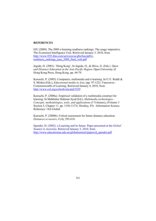 REFERENCES
EIU (2009). The 2009 e-learning readiness rankings: The usage imperative.
The Economist Intelligence Unit. Retrieved January 3, 2010, from
http://www-935.ibm.com/services/us/gbs/bus/pdf/ereadiness_rankings_june_2009_final_web.pdf
Jegede, O. (2001). ‘Hong Kong’, In Jegede, O., & Shive, G. (Eds.) Open
and Distance Education in the Asia Pacific Region. Open University of
Hong Kong Press, Hong Kong. pp. 44-79.
Kawachi, P. (2005). Computers, multimedia and e-learning. In U.V. Reddi &
S. Mishra (Eds.), Educational media in Asia, (pp. 97-122). Vancouver :
Commonwealth of Learning. Retrieved January 4, 2010, from
http://www.col.org/colweb/site/pid/3329
Kawachi, P. (2008a). Empirical validation of a multimedia construct for
learning. In Mahbubur Rahman Syed (Ed.), Multimedia technologies :
Concepts, methodologies, tools, and applications (3 Volumes), (Volume 3
Section 5, Chapter 11, pp. 1156-1173). Hershey, PA : Information Science
Reference / IGI Global.
Kawachi, P. (2008b). Critical assessment for future distance education.
Distances et savoirs, 6 (4), 595-618.
Spender, D. (2002). e-Learning and its future. Paper presented at the Global
Summit in Australia. Retrieved January 3, 2010, from
http://www.educationau.edu.au/globalsummit/papers/d_spender.pdf

lvi

 