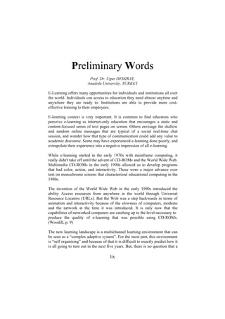 Preliminary Words
Prof. Dr. Ugur DEMIRAY,
Anadolu University, TURKEY
E-Learning offers many opportunities for individuals and institutions all over
the world. Individuals can access to education they need almost anytime and
anywhere they are ready to. Institutions are able to provide more costeffective training to their employees.
E-learning context is very important. It is common to find educators who
perceive e-learning as internet-only education that encourages a static and
content-focused series of text pages on screen. Others envisage the shallow
and random online messages that are typical of a social real-time chat
session, and wonder how that type of communication could add any value to
academic discourse. Some may have experienced e-learning done poorly, and
extrapolate their experience into a negative impression of all e-learning.
While e-learning started in the early 1970s with mainframe computing, it
really didn't take off until the advent of CD-ROMs and the World Wide Web.
Multimedia CD-ROMs in the early 1990s allowed us to develop programs
that had color, action, and interactivity. These were a major advance over
text on monochrome screens that characterized educational computing in the
1980s.
The invention of the World Wide Web in the early 1990s introduced the
ability Access resources from anywhere in the world through Universal
Resource Locators (URLs). But the Web was a step backwards in terms of
animation and interactivity because of the slowness of computers, modems
and the network at the time it was introduced. It is only now that the
capabilities of networked computers are catching up to the level necessary to
produce the quality of e-learning that was possible using CD-ROMs.
(Woodill, p. 9)
The new learning landscape is a multichannel learning environment that can
be seen as a “complex adaptive system”. For the most part, this environment
is “self organizing” and because of that it is difficult to exactly predict how it
is all going to turn out in the next five years. But, there is no question that a

lix

 