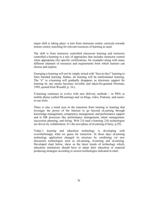 major shift is taking place -a turn from instructor centric curricula towards
learner centric searching for relevant resources of learning as need.
The shift is from instructor controlled classroom learning and instructor
controlled e-learning to a mix of approaches that includes instructor control
when appropriate (for specific certifications, for example) along with many
different channels of resources and requirements from which learners can
choose and explore.
Emerging e-learning will not be simply mixed with “face-to-face” learning to
form blended learning. Rather, all learning will be multichannel learning.
The “e” in e-learning will gradually disappear, as electronic support for
learning by any means becomes invisible and taken-for-granted (Norman,
1999, quoted from Woodill, p. 16.).
E-learning continues to evolve with new delivery methods – to PDA or
mobile phone (called MLearning) and via blogs, wikis, Podcasts, and easierto-use tools.
There is also a trend seen in the transition from training to learning that
leverages the power of the Internet to go beyond eLearning through
knowledge management, competency management, and performance support
and to HR processes like performance management, talent management,
succession planning, and hiring. Web 2.0 (and e-learning 2.0) technologies
are driven by collaboration. It’s the next phase of eLearning (Clarey, p.29).
Today’s learning and education technology is developing with
overwhelmingly what we guess for tomorrow. In those days eLearning
technology application changed its structure by combining via new
discussion technologies such as mLearning, tLearning and uLearning.
Developed chart below, show us the latest trends of technology which,
education institutions should have to adopt their education or material
producing strategies according to newest technologies indicated in chart.

lx

 