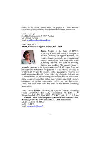 worked in this sector, among others, for projects at Central Finlands
educational system ( secondary level ) and the Finnish Tax Admistration.
Petri Lounaskorpi
NewTEC, Nuutinpojantie 4, 40270 Palokka
Tel: +358 40 7343889
Email: petri.lounaskorpi@gmail.com
Leena VAINIO, MA,
HAMK, University of Applied Sciences, FINLAND

Leena Vainio is the head of HAMK
eLearning Centre and research manager in
HAMK University of Applied Sciences. Her
research focuses especially on organizational
change management and leadership when
eLearning methods are used in teaching,
learning and working. She has more than 25
years of experience in the learning design and development fields and
public-private partnership co-operation. She is actively involved in
development projects for example online pedagogical research and
development at the Finnish Online University of Applied Sciences and
Active citizen of the open learning environment. She has presented at
many conferences, and has written many articles, and book chapters
concerning e-Learning, e-mentoring, e-Working and Leadership.
Vainio has been nine years the chair of the Finnish eLearning
Association.
Leena Vainio HAMK University of Applied Sciences, eLearning
Centre DirectorP.O. Box 230, Visamäentie 35, FIN 13100
HämeenlinnaTel. +358 3 646 4380, +358 40 7276601 fax +358 3 646
2230 Leena Vainio, kehittämispäällikkö Hämeen ammattikorkeakoulu,
eLearning Centre PL 230, Visamäentie 35, 13101 Hämeenlinna
Puh. 03-646 4380, 040-7276601
fax 03-646 2230
Email: leena.vainio@hamk.fi

v

 
