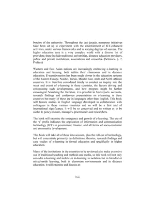 borders of the university. Throughout the last decade, numerous initiatives
have been set up to experiment with the establishment of ICT-enhanced
activities, under various frameworks and to varying degrees of success. The
higher education area is a very complex world with a diverse list of
providers; these include traditional universities, distance education providers,
public and private institutions, associations and consortia. (Schreurs, p. 7,
Preface)
Western and East Asian nations are increasingly embracing e-learning in
education and training, both within their classrooms and in distance
education. E-transformation has been much slower in the education systems
of the Eastern Europe, Nordic, Turkic, Middle East, Arab and North African
countries. It is therefore considered timely to conduct an inquiry into the
ways and extent of e-learning in these countries, the factors driving and
constraining such developments, and how progress might be further
encouraged. Searching the literature, it is possible to find reports, accounts,
research findings and conference presentations on e-learning in these
countries but many of these are in languages other than English. This book
will feature studies in English language developed in collaboration with
colleagues in these various countries and so will be a first and of
international significance. It will be so conceived and so written as to be
useful to policy-makers, managers, practitioners and researchers.
The book will examine the emergence and growth of e-learning. The use of
the ‘e’ prefix indicates the application of information and communication
technology (ICT) in government, finance, and all forms of socio-economic
and community development.
This book will take all of these into account, plus the roll-out of technology,
but will concentrate primarily on definitions, theories, research findings and
case studies of e-learning in formal education and specifically in higher
education.
Many of the institutions in the countries to be reviewed also make extensive
use of traditional teaching and methods and media, so this book will not only
consider e-learning and mobile or m-learning in isolation but in blended or
mixed-mode learning, both in classroom environments and in distance
education. It will examine and discuss at:

lxii

 