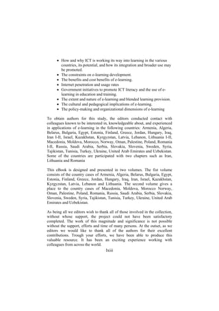 • How and why ICT is working its way into learning in the various
countries, its potential, and how its integration and broader use may
be promoted.
• The constraints on e-learning development.
• The benefits and cost benefits of e-learning.
• Internet penetration and usage rates
• Government initiatives to promote ICT literacy and the use of elearning in education and training.
• The extent and nature of e-learning and blended learning provision.
• The cultural and pedagogical implications of e-learning.
• The policy-making and organizational dimensions of e-learning
To obtain authors for this study, the editors conducted contact with
colleagues known to be interested in, knowledgeable about, and experienced
in applications of e-learning in the following countries: Armenia, Algeria,
Belarus, Bulgaria, Egypt, Estonia, Finland, Greece, Jordan, Hungary, Iraq,
Iran I-II, Israel, Kazakhstan, Kyrgyzstan, Latvia, Lebanon, Lithuania I-II,
Macedonia, Moldova, Morocco, Norway, Oman, Palestine, Poland, Romania
I-II, Russia, Saudi Arabia, Serbia, Slovakia, Slovenia, Sweden, Syria,
Tajikistan, Tunisia, Turkey, Ukraine, United Arab Emirates and Uzbekistan.
Some of the countries are participated with two chapters such as Iran,
Lithuania and Romania
This eBook is designed and presented in two volumes. The fist volume
consists of the country cases of Armenia, Algeria, Belarus, Bulgaria, Egypt,
Estonia, Finland, Greece, Jordan, Hungary, Iraq, Iran, Israel, Kazakhstan,
Kyrgyzstan, Latvia, Lebanon and Lithuania. The second volume gives a
place to the country cases of Macedonia, Moldova, Morocco Norway,
Oman, Palestine, Poland, Romania, Russia, Saudi Arabia, Serbia, Slovakia,
Slovenia, Sweden, Syria, Tajikistan, Tunisia, Turkey, Ukraine, United Arab
Emirates and Uzbekistan.
As being all we editors wish to thank all of those involved in the collection,
without whose support, the project could not have been satisfactory
completed. The work of this magnitude and significance is not possible
without the support, efforts and time of many persons. At the outset, as we
editors we would like to thank all of the authors for their excellent
contributions. Trough your efforts, we have been able to produce this
valuable resource. It has been an exciting experience working with
colleagues from across the world.

lxiii

 
