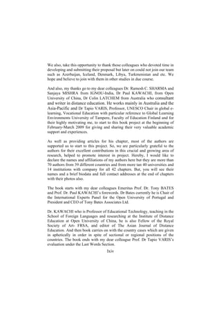 We also, take this opportunity to thank those colleagues who devoted time in
developing and submitting their proposal but later on could not join our team
such as Azerbaijan, Iceland, Denmark, Libya, Turkmenistan and etc. We
hope and believe to join with them in other studies in due course.
And also, my thanks go to my dear colleagues Dr. Ramesh C. SHARMA and
Sanjaya MISHRA from IGNOU-India, Dr Paul KAWACHI, from Open
University of China, Dr Colin LATCHEM from Australia who consultant

and writer in distance education. He works mainly in Australia and the
Asia-Pacific and Dr Tapio VARIS, Professor, UNESCO Chair in global elearning, Vocational Education with particular reference to Global Learning
Environments University of Tampere, Faculty of Education Finland and for
their highly motivating me, to start to this book project at the beginning of
February-March 2009 for giving and sharing their very valuable academic
support and experiences.
As well as providing articles for his chapter, most of the authors are
supported us to start to this project. So, we are particularly grateful to the
authors for their excellent contributions in this crucial and growing area of
research, helped to promote interest in project. Hereby, I would like to
declare the names and affiliations of my authors here but they are more than
70 authors from 39 different countries and from more tan 40 universities and
14 institutions with company for all 42 chapters. But, you will see their
names and a brief biodata and full contact addresses at the end of chapters
with their photos also.
The book starts with my dear colleagues Emeritus Prof. Dr. Tony BATES
and Prof. Dr. Paul KAWACHI’s forewords. Dr Bates currently he is Chair of
the International Experts Panel for the Open University of Portugal and
President and CEO of Tony Bates Associates Ltd.
Dr. KAWACHI who is Professor of Educational Technology, teaching in the
School of Foreign Languages and researching at the Institute of Distance
Education at Open University of China, he is also Fellow of the Royal
Society of Art- FRSA, and editor of The Asian Journal of Distance
Education. And then book carries on with the country cases which are given
in aphetically in order in spite of sectional or regional positions of the
countries. The book ends with my dear colleague Prof. Dr Tapio VARIS’s
evaluation under the Last Words Section.

lxiv

 