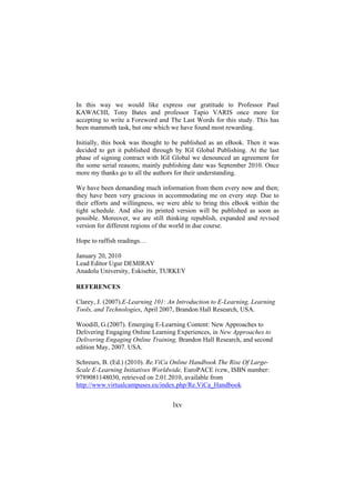 In this way we would like express our gratitude to Professor Paul
KAWACHI, Tony Bates and professor Tapio VARIS once more for
accepting to write a Foreword and The Last Words for this study. This has
been mammoth task, but one which we have found most rewarding.
Initially, this book was thought to be published as an eBook. Then it was
decided to get it published through by IGI Global Publishing. At the last
phase of signing contract with IGI Global we denounced an agreement for
the some serial reasons; mainly publishing date was September 2010. Once
more my thanks go to all the authors for their understanding.
We have been demanding much information from them every now and then;
they have been very gracious in accommodating me on every step. Due to
their efforts and willingness, we were able to bring this eBook within the
tight schedule. And also its printed version will be published as soon as
possible. Moreover, we are still thinking republish, expanded and revised
version for different regions of the world in due course.
Hope to raffish readings…
January 20, 2010
Lead Editor Ugur DEMIRAY
Anadolu University, Eskisehir, TURKEY
REFERENCES
Clarey, J. (2007).E-Learning 101: An Introduction to E-Learning, Learning
Tools, and Technologies, April 2007, Brandon Hall Research, USA.
Woodill, G.(2007). Emerging E-Learning Content: New Approaches to
Delivering Engaging Online Learning Experiences, in New Approaches to
Delivering Engaging Online Training, Brandon Hall Research, and second
edition May, 2007. USA.
Schreurs, B. (Ed.) (2010). Re.ViCa Online Handbook The Rise Of LargeScale E-Learning Initiatives Worldwide, EuroPACE ivzw, ISBN number:
9789081148030, retrieved on 2.01.2010, available from
http://www.virtualcampuses.eu/index.php/Re.ViCa_Handbook

lxv

 