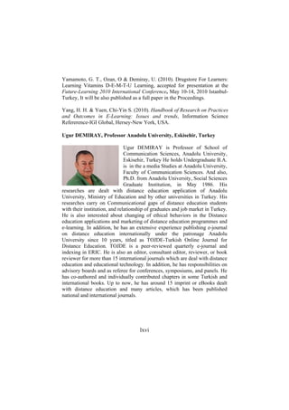 Yamamoto, G. T., Ozan, O & Demiray, U. (2010). Drugstore For Learners:
Learning Vitamins D-E-M-T-U Learning, accepted for presentation at the
Future-Learning 2010 International Conference, May 10-14, 2010 IstanbulTurkey, It will be also published as a full paper in the Proceedings.
Yang, H. H. & Yuen, Chi-Yin S. (2010). Handbook of Research on Practices
and Outcomes in E-Learning: Issues and trends, Information Science
Refererence-IGI Global, Hersey-New York, USA.
Ugur DEMIRAY, Professor Anadolu University, Eskisehir, Turkey
Ugur DEMIRAY is Professor of School of
Communication Sciences, Anadolu University,
Eskisehir, Turkey He holds Undergraduate B.A.
is in the a media Studies at Anadolu University,
Faculty of Communication Sciences. And also,
Ph.D. from Anadolu University, Social Sciences
Graduate Institution, in May 1986. His
researches are dealt with distance education application of Anadolu
University, Ministry of Education and by other universities in Turkey. His
researches carry on Communicational gaps of distance education students
with their institution, and relationship of graduates and job market in Turkey.
He is also interested about changing of ethical behaviors in the Distance
education applications and marketing of distance education programmes and
e-learning. In addition, he has an extensive experience publishing e-journal
on distance education internationally under the patronage Anadolu
University since 10 years, titled as TOJDE-Turkish Online Journal for
Distance Education. TOJDE is a peer-reviewed quarterly e-journal and
indexing in ERIC. He is also an editor, consultant editor, reviewer, or book
reviewer for more than 15 international journals which are deal with distance
education and educational technology. In addition, he has responsibilities on
advisory boards and as referee for conferences, symposiums, and panels. He
has co-authored and individually contributed chapters in some Turkish and
international books. Up to now, he has around 15 imprint or eBooks dealt
with distance education and many articles, which has been published
national and international journals.

lxvi

 