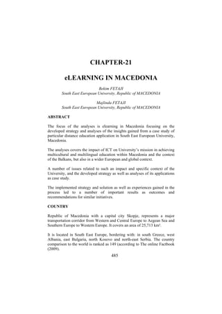 CHAPTER-21
eLEARNING IN MACEDONIA
Bekim FETAJI
South East European University, Republic of MACEDONIA
Majlinda FETAJI
South East European University, Republic of MACEDONIA
ABSTRACT
The focus of the analyses is elearning in Macedonia focusing on the
developed strategy and analyses of the insights gained from a case study of
particular distance education application in South East European University,
Macedonia.
The analyses covers the impact of ICT on University’s mission in achieving
multicultural and multilingual education within Macedonia and the context
of the Balkans, but also in a wider European and global context.
A number of issues related to such an impact and specific context of the
University, and the developed strategy as well as analyses of its applications
as case study.
The implemented strategy and solution as well as experiences gained in the
process led to a number of important results as outcomes and
recommendations for similar initiatives.
COUNTRY
Republic of Macedonia with a capital city Skopje, represents a major
transportation corridor from Western and Central Europe to Aegean Sea and
Southern Europe to Western Europe. It covers an area of 25,713 km².
It is located in South East Europe, bordering with: in south Greece, west
Albania, east Bulgaria, north Kosovo and north-east Serbia. The country
comparison to the world is ranked as 149 (according to The online Factbook
(2009).

485

 