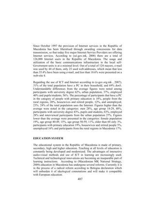 Since October 1997 the provision of Internet services in the Republic of
Macedonia has been liberalised through awarding concessions for data
transmission, so that today five major Internet Service Providers are offering
Internet services. According to (sei.gov.mk, 2008) there are a total of
126,000 Internet users in the Republic of Macedonia. The usage and
utilization of the basic communications infrastructure in the local selfGovernment units is at a minimal level. Out of a total of 124 mayors, e-mail
was used by 44 of them, only 23 used web-addresses, which mean that less
than 35.4% have been using e-mail, and less than 18.6% were presented on a
web-site 4.
Regarding the use of ICT and Internet according to (e-gov.org.mk , 2007),
31% of the total population have a PC in their household, and 69% don't.
Understandable differences from the average figures were noted among
participants with university degree 62%, urban population, 37%, employed
40% and pupils/students, 56%. The percentage of participants that have a PC
in the category of people with primary education is 18%, people from the
rural regions, 20%, housewives and retired people, 12%, and unemployed,
23%. 24% of the total population uses the Internet. Figures higher than the
average were noted in the categories: men 28%, age group 14-29, 48%,
participants with university degree 43%, pupils and students, 63%, employed
28% and interviewed participants from the urban population 27%. Figures
lower than the average were presented in the categories: female population
19%, age group 40-49, 15%, age group 50-59, 11%, older than 60 only 3%,
participants with primary education 19%, housewives and retired people 5%,
unemployed 16% and participants from the rural regions in Macedonia 17%.
EDUCATION SYSTEM
The educational system in the Republic of Macedonia is made of primary,
secondary, high and higher education. Teaching at all levels of education is
constantly being developed and modernized. The advantages of interactive
audio-visual methods and use of ICT in learning are increasingly used.
Technical and technological innovations are becoming an inseparable part of
learning instructions. According to (Macedonian MK National Strategy,
2009) education in Macedonia has undergone several reforms. Currently it is
in the process of a radical reform according to Bologna declaration which
will unburden it of ideological connotations and will make it compatible
with European education.

487

 