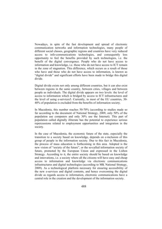Nowadays, in spite of the fast development and spread of electronic
communication networks and information technologies, many people of
different social classes, geographic regions and countries have very reduced
access to info-communications technologies, and consequently less
opportunity to feel the benefits provided by such technologies, i.e. the
benefit of the digital convergence. People who do not have access to
information and knowledge, i.e. those who do not have access to ICT remain
in the zone of stagnation. This difference, which occurs as a result of those
who have and those who do not have access to information, is known as
“digital divide” and significant efforts have been made to bridge this digital
divide.
Digital divide exists not only among different countries, but it can also exist
between regions in the same country, between cities, villages and between
people as individuals. The digital divide appears on two levels: the level of
access to information which is bridged by access to ICT infrastructures and
the level of using e-services5. Currently, in most of the EU countries, 3040% of population is excluded from the benefits of information society.
In Macedonia, this number reaches 50-70% (according to studies made so
far according to the document of National Strategy, 2009, only 50% of the
population use computers and only 30% use the Internet). This part of
population called digitally illiterate has the potential to experience serious
repercussions related to employment opportunities and integration in the
society.
In the case of Macedonia, the economic future of the state, especially the
transition to a society based on knowledge, depends on e-inclusion of this
group of people in the information society. Due to this fact in Macedonia,
the process of mass education is forthcoming in this area. Adopted is the
new vision of “society of the future”, or the so-called information society of
future, promoted by the European Union and expressed in the Lisbon
Strategy. According to it, the entire society should be based on knowledge
and innovations, i.e. a society where all the citizens will have easy and cheap
access to information and knowledge via electronic communications
infrastructures and digital technologies (according to MK National Strategy,
2009). As a technological platform necessary for ensuring accessibility of
the new e-services and digital contents, and hence overcoming the digital
divide as regards access to information, electronic communications have a
central role in the creation and the development of the information society.

488

 