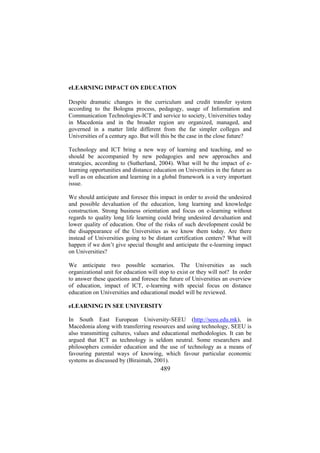 eLEARNING IMPACT ON EDUCATION
Despite dramatic changes in the curriculum and credit transfer system
according to the Bologna process, pedagogy, usage of Information and
Communication Technologies-ICT and service to society, Universities today
in Macedonia and in the broader region are organized, managed, and
governed in a matter little different from the far simpler colleges and
Universities of a century ago. But will this be the case in the close future?
Technology and ICT bring a new way of learning and teaching, and so
should be accompanied by new pedagogies and new approaches and
strategies, according to (Sutherland, 2004). What will be the impact of elearning opportunities and distance education on Universities in the future as
well as on education and learning in a global framework is a very important
issue.
We should anticipate and foresee this impact in order to avoid the undesired
and possible devaluation of the education, long learning and knowledge
construction. Strong business orientation and focus on e-learning without
regards to quality long life learning could bring undesired devaluation and
lower quality of education. One of the risks of such development could be
the disappearance of the Universities as we know them today. Are there
instead of Universities going to be distant certification centers? What will
happen if we don’t give special thought and anticipate the e-learning impact
on Universities?
We anticipate two possible scenarios. The Universities as such
organizational unit for education will stop to exist or they will not? In order
to answer these questions and foresee the future of Universities an overview
of education, impact of ICT, e-learning with special focus on distance
education on Universities and educational model will be reviewed.
eLEARNING IN SEE UNIVERSITY
In South East European University-SEEU (http://seeu.edu.mk), in
Macedonia along with transferring resources and using technology, SEEU is
also transmitting cultures, values and educational methodologies. It can be
argued that ICT as technology is seldom neutral. Some researchers and
philosophers consider education and the use of technology as a means of
favouring parental ways of knowing, which favour particular economic
systems as discussed by (Biraimah, 2001).

489

 