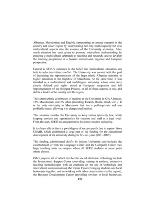 Albanian, Macedonian and English, representing an unique example in the
country and wider region by incorporating not only multilinguicity but also
multicultural aspects into the essence of the University existence. Also,
much attention has been given to promote inter-ethnic understanding by
ensuring a multicultural approach to teaching and research, and to develop
the teaching programme in a broader international, regional and European
perspective.
Central to SEEU's existence is the belief that multicultural education can
help to solve interethnic conflict. The University was created with the goal
of increasing the representation of the large ethnic Albanian minority in
higher education in the Republic of Macedonia. At the same time, it was
founded as a multicultural and multilingual university whose aims were
clearly defined and sights aimed at European integration and full
implementation of the Bologna Process. In all of these aspects, it was and
still is a leader in the country and the region.
The current ethnic distribution of students at the University is 82% Albanian,
15% Macedonian, and 3% other (including Turkish, Roma, Greek, etc.). It
is the only university in Macedonia that has a public-private and non
profitable status, allowing it to charge small tuition.
This situation enables the University to keep tuition relatively low, while
keeping services and opportunities for students and staff at a high level.
From the start, SEEU has endeavored to be a truly modern university.
It has been able achieve a good degree of success partly due to support from
USAID, which contributed a large part of the funding for the educational
development of the university during its first six years (2001-2007).
This funding, administered chiefly by Indiana University, and included the
establishment of both the Language Center and the Computer Center, two
large teaching units on campus where all SEEU students at some point
attend classes.
Other projects, all of which involve the use of electronic technology include
the Instructional Support Center (providing training in modern, interactive
teaching methodologies with an emphasis on the use of technology and
intercultural communication), the Career Center (bringing students and local
businesses together, and networking with other career centers in the region),
the Business Development Center (providing services to local businesses,

491

 