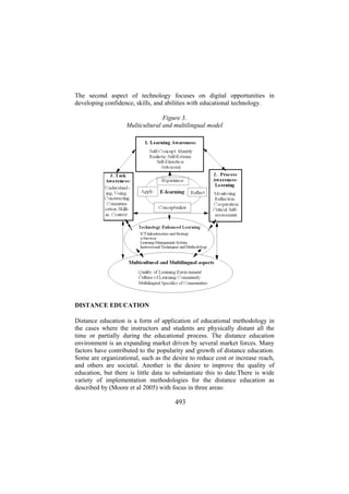 The second aspect of technology focuses on digital opportunities in
developing confidence, skills, and abilities with educational technology.
Figure 3.
Multicultural and multilingual model

DISTANCE EDUCATION
Distance education is a form of application of educational methodology in
the cases where the instructors and students are physically distant all the
time or partially during the educational process. The distance education
environment is an expanding market driven by several market forces. Many
factors have contributed to the popularity and growth of distance education.
Some are organizational, such as the desire to reduce cost or increase reach,
and others are societal. Another is the desire to improve the quality of
education, but there is little data to substantiate this to date.There is wide
variety of implementation methodologies for the distance education as
described by (Moore et al 2005) with focus in three areas:

493

 