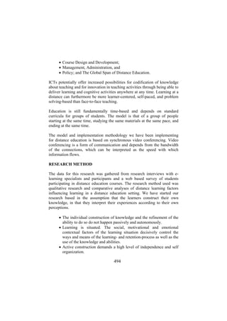 • Course Design and Development;
• Management, Administration, and
• Policy; and The Global Span of Distance Education.
ICTs potentially offer increased possibilities for codification of knowledge
about teaching and for innovation in teaching activities through being able to
deliver learning and cognitive activities anywhere at any time. Learning at a
distance can furthermore be more learner-centered, self-paced, and problem
solving-based than face-to-face teaching.
Education is still fundamentally time-based and depends on standard
curricula for groups of students. The model is that of a group of people
starting at the same time, studying the same materials at the same pace, and
ending at the same time.
The model and implementation methodology we have been implementing
for distance education is based on synchronous video conferencing. Video
conferencing is a form of communication and depends from the bandwidth
of the connections, which can be interpreted as the speed with which
information flows.
RESEARCH METHOD
The data for this research was gathered from research interviews with elearning specialists and participants and a web based survey of students
participating in distance education courses. The research method used was
qualitative research and comparative analyses of distance learning factors
influencing learning in a distance education setting. We have started our
research based in the assumption that the learners construct their own
knowledge, in that they interpret their experiences according to their own
perceptions.
• The individual construction of knowledge and the refinement of the
ability to do so do not happen passively and autonomously.
• Learning is situated. The social, motivational and emotional
contextual factors of the learning situation decisively control the
ways and means of the learning- and retention-process as well as the
use of the knowledge and abilities.
• Active construction demands a high level of independence and self
organization.

494

 