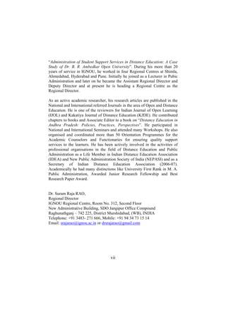 “Administration of Student Support Services in Distance Education: A Case
Study of Dr. B. R. Ambedkar Open University”. During his more than 20
years of service in IGNOU, he worked in four Regional Centres at Shimla,
Ahmedabad, Hyderabad and Pune. Initially he joined as a Lecturer in Pubic
Administration and later on he became the Assistant Regional Director and
Deputy Director and at present he is heading a Regional Centre as the
Regional Director.
As an active academic researcher, his research articles are published in the
National and International referred Journals in the area of Open and Distance
Education. He is one of the reviewers for Indian Journal of Open Learning
(IJOL) and Kakatiya Journal of Distance Education (KJDE). He contributed
chapters to books and Associate Editor to a book on “Distance Education in
Andhra Pradesh: Policies, Practices, Perspectives”. He participated in
National and International Seminars and attended many Workshops. He also
organised and coordinated more than 50 Orientation Programmes for the
Academic Counselors and Functionaries for ensuring quality support
services to the learners. He has been actively involved in the activities of
professional organisations in the field of Distance Education and Public
Administration as a Life Member in Indian Distance Education Association
(IDEA) and New Public Administration Society of India (NEPASI) and as a
Secretary of Indian Distance Education Association (2006-07).
Academically he had many distinctions like University First Rank in M. A.
Public Administration, Awarded Junior Research Fellowship and Best
Research Paper Award.
Dr. Suram Raja RAO,
Regional Director
IGNOU Regional Centre, Room No. 312, Second Floor
New Administrative Building, SDO Jangipur Office Compound
Raghunathganj – 742 225, District Murshidabad, (WB), INDIA
Telephone: +91 3483- 271 666, Mobile: +91 94 34 73 15 14
Email: srajarao@ignou.ac.in or drsrajarao@gmail.com

vii

 