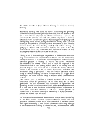be fulfilled in order to have enhanced learning and successful distance
learning.
Universities recently often make the mistake in assuming that providing
distance education is a simple process of translating from one medium to the
next: from classical classroom to Internet environment. However, the
dangers in this approach are next. First, if the components of distance
education are not understood or ignored then an inappropriate pedagogy and
strategy may result. Second, putting the instructor directly from a classical
classroom environment in distance education environment is most common
mistake. Using the same teaching method and without training in
pedagogical theories and instructional methods will result in that the
instructor will not be very found of the new environment and he will pass
this negative experience and influence to his students.
Thirdly, a lack of understanding of the properties of the Internet as a medium
may cause unrealistic and unrealizable expectations. Thus the inappropriate
strategy is matched to an unreliable medium expectation and the distance
education program is unlikely to provide the desired educational
environment for the student. This will result in failure and scepticism of the
distance education as valid learning method. Based on the findings from the
research study we have concluded that in order for the distance education
course to be successful it has to include face-to-face interaction. We
recommend using a synchronous – real time distance education courses
using a video-conferencing or similar software tools like Skype, MSN
messenger, and other available today as freeware video communication
software.
The learners could be situated in different locations but the time of
connection should be synchronous (at the same time) for all class
participants. We also recommend that socialization is required but not
prevailing factor in distance education course, however our recommendation
is to have some at least discussion forum and synchronous chat sessions in
cases when face-to-face interaction is not used. E-content provided as
combination of all media with higher interactivity is highly preferred econtent that students learn best from.
As final overall recommendation we recommend using a video-conferencing
in real time distance education courses-synchronous courses that will
provide e-content in different media and combination of different formats
with higher interactivity. Also in order to compensate for the body language
in distance education according to Mehrabian (1981) recommendation is that

506

 
