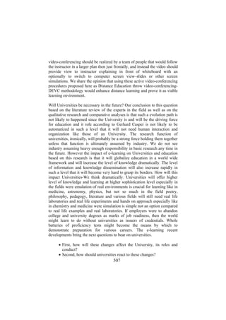 video-conferencing should be realized by a team of people that would follow
the instructor in a larger plan then just frontally, and instead the video should
provide view to instructor explaining in front of whiteboard with an
optionally to switch to computer screen view–slides or other screen
simulations. We share the opinion that using these active video-conferencing
procedures proposed here as Distance Education throw video-conferencingDEVC methodology would enhance distance learning and prove it as viable
learning environment.
Will Universities be necessary in the future? Our conclusion to this question
based on the literature review of the experts in the field as well as on the
qualitative research and comparative analyses is that such a evolution path is
not likely to happened since the University is and will be the driving force
for education and it role according to Gerhard Casper is not likely to be
automatized in such a level that it will not need human interaction and
organization like those of an University. The research function of
universities, ironically, will probably be a strong force holding them together
unless that function is ultimately assumed by industry. We do not see
industry assuming heavy enough responsibility in basic research any time in
the future. However the impact of e-learning on Universities and education
based on this research is that it will globalize education in a world wide
framework and will increase the level of knowledge dramatically. The level
of information and knowledge dissemination will also increase rapidly in
such a level that it will become very hard to grasp its borders. How will this
impact Universities-We think dramatically. Universities will offer higher
level of knowledge and learning at higher sophistication level especially in
the fields were emulation of real environments is crucial for learning like in
medicine, astronomy, physics, but not so much in the field poetry,
philosophy, pedagogy, literature and various fields will still need real life
laboratories and real life experiments and hands on approach especially like
in chemistry and medicine were simulation is simple not an option compared
to real life examples and real laboratories. If employers were to abandon
college and university degrees as marks of job readiness, then the world
might learn to do without universities as issuers of credentials. Whole
batteries of proficiency tests might become the means by which to
demonstrate preparation for various careers. The e-learning recent
developments bring the next questions to bear on universities.
• First, how will these changes affect the University, its roles and
conduct?
• Second, how should universities react to these changes?

507

 