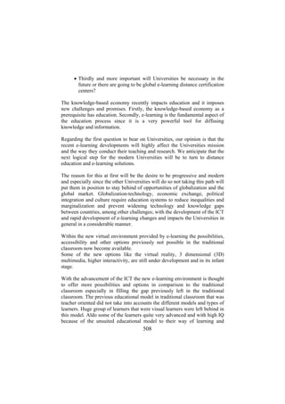 • Thirdly and more important will Universities be necessary in the
future or there are going to be global e-learning distance certification
centers?
The knowledge-based economy recently impacts education and it imposes
new challenges and promises. Firstly, the knowledge-based economy as a
prerequisite has education. Secondly, e-learning is the fundamental aspect of
the education process since it is a very powerful tool for diffusing
knowledge and information.
Regarding the first question to bear on Universities, our opinion is that the
recent e-learning developments will highly affect the Universities mission
and the way they conduct their teaching and research. We anticipate that the
next logical step for the modern Universities will be to turn to distance
education and e-learning solutions.
The reason for this at first will be the desire to be progressive and modern
and especially since the other Universities will do so not taking this path will
put them in position to stay behind of opportunities of globalization and the
global market. Globalization-technology, economic exchange, political
integration and culture require education systems to reduce inequalities and
marginalization and prevent widening technology and knowledge gaps
between countries, among other challenges; with the development of the ICT
and rapid development of e-learning changes and impacts the Universities in
general in a considerable manner.
Within the new virtual environment provided by e-learning the possibilities,
accessibility and other options previously not possible in the traditional
classroom now become available.
Some of the new options like the virtual reality, 3 dimensional (3D)
multimedia, higher interactivity, are still under development and in its infant
stage.
With the advancement of the ICT the new e-learning environment is thought
to offer more possibilities and options in comparison to the traditional
classroom especially in filling the gap previously left in the traditional
classroom. The previous educational model in traditional classroom that was
teacher oriented did not take into accounts the different models and types of
learners. Huge group of learners that were visual learners were left behind in
this model. Aldo some of the learners quite very advanced and with high IQ
because of the unsuited educational model to their way of learning and

508

 