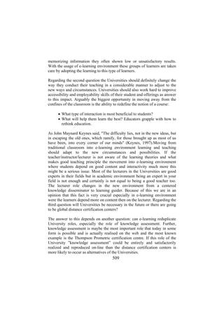 memorizing information they often shown low or unsatisfactory results.
With the usage of e-learning environment these groups of learners are taken
care by adopting the learning to this type of learners.
Regarding the second question the Universities should definitely change the
way they conduct their teaching in a considerable manner to adjust to the
new ways and circumstances. Universities should also work hard to improve
accessibility and employability skills of their student and offerings as answer
to this impact. Arguably the biggest opportunity in moving away from the
confines of the classroom is the ability to redefine the notion of a course:
• What type of interaction is most beneficial to students?
• What will help them learn the best? Educators grapple with how to
rethink education.
As John Maynard Keynes said, "The difficulty lies, not in the new ideas, but
in escaping the old ones, which ramify, for those brought up as most of us
have been, into every corner of our minds" (Keynes, 1997).Moving from
traditional classroom into e-learning environment learning and teaching
should adapt to the new circumstances and possibilities. If the
teacher/instructor/lecturer is not aware of the learning theories and what
makes good teaching principle the movement into e-learning environment
where students depend on good content and interactivity much more this
might be a serious issue. Most of the lecturers in the Universities are good
experts in their fields but in academic environment being an expert in your
field is not enough and certainly is not equal to being a good teacher too.
The lecturer role changes in the new environment from a centered
knowledge disseminator to learning guider. Because of this we are in an
opinion that this fact is very crucial especially in e-learning environment
were the learners depend more on content then on the lecturer. Regarding the
third question will Universities be necessary in the future or there are going
to be global distance certification centers?
The answer to this depends on another question: can e-learning reduplicate
University roles, especially the role of knowledge assessment. Further,
knowledge assessment is maybe the most important role that today in some
form is possible and is actually realised on the web and the most known
example is the Thompson Prometric certification centre. If this role of the
University ”knowledge assessment” could be entirely and satisfactorily
realized and reproduced on-line than the distance certification centers is
more likely to occur as alternatives of the Universities.

509

 