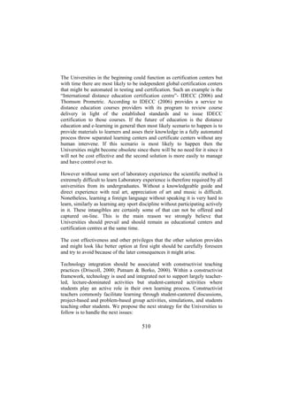 The Universities in the beginning could function as certification centers but
with time there are most likely to be independent global certification centers
that might be automated in testing and certification. Such an example is the
“International distance education certification centre”- IDECC (2006) and
Thomson Prometric. According to IDECC (2006) provides a service to
distance education courses providers with its program to review course
delivery in light of the established standards and to issue IDECC
certification to those courses. If the future of education is the distance
education and e-learning in general then most likely scenario to happen is to
provide materials to learners and asses their knowledge in a fully automated
process throw separated learning centers and certificate centers without any
human intervene. If this scenario is most likely to happen then the
Universities might become obsolete since there will be no need for it since it
will not be cost effective and the second solution is more easily to manage
and have control over to.
However without some sort of laboratory experience the scientific method is
extremely difficult to learn Laboratory experience is therefore required by all
universities from its undergraduates. Without a knowledgeable guide and
direct experience with real art, appreciation of art and music is difficult.
Nonetheless, learning a foreign language without speaking it is very hard to
learn, similarly as learning any sport discipline without participating actively
in it. These intangibles are certainly some of that can not be offered and
captured on-line. This is the main reason we strongly believe that
Universities should prevail and should remain as educational centers and
certification centres at the same time.
The cost effectiveness and other privileges that the other solution provides
and might look like better option at first sight should be carefully foreseen
and try to avoid because of the later consequences it might arise.
Technology integration should be associated with constructivist teaching
practices (Driscoll, 2000; Putnam & Borko, 2000). Within a constructivist
framework, technology is used and integrated not to support largely teacherled, lecture-dominated activities but student-cantered activities where
students play an active role in their own learning process. Constructivist
teachers commonly facilitate learning through student-cantered discussions,
project-based and problem-based group activities, simulations, and students
teaching other students. We propose the next strategy for the Universities to
follow is to handle the next issues:

510

 