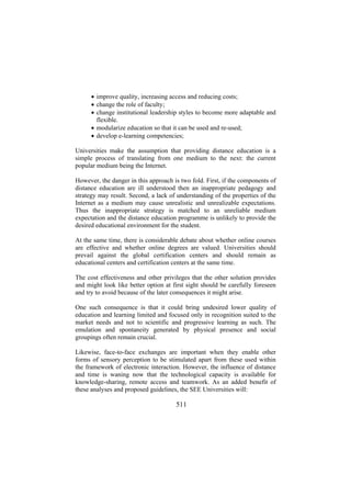 • improve quality, increasing access and reducing costs;
• change the role of faculty;
• change institutional leadership styles to become more adaptable and
flexible.
• modularize education so that it can be used and re-used;
• develop e-learning competencies;
Universities make the assumption that providing distance education is a
simple process of translating from one medium to the next: the current
popular medium being the Internet.
However, the danger in this approach is two fold. First, if the components of
distance education are ill understood then an inappropriate pedagogy and
strategy may result. Second, a lack of understanding of the properties of the
Internet as a medium may cause unrealistic and unrealizable expectations.
Thus the inappropriate strategy is matched to an unreliable medium
expectation and the distance education programme is unlikely to provide the
desired educational environment for the student.
At the same time, there is considerable debate about whether online courses
are effective and whether online degrees are valued. Universities should
prevail against the global certification centers and should remain as
educational centers and certification centers at the same time.
The cost effectiveness and other privileges that the other solution provides
and might look like better option at first sight should be carefully foreseen
and try to avoid because of the later consequences it might arise.
One such consequence is that it could bring undesired lower quality of
education and learning limited and focused only in recognition suited to the
market needs and not to scientific and progressive learning as such. The
emulation and spontaneity generated by physical presence and social
groupings often remain crucial.
Likewise, face-to-face exchanges are important when they enable other
forms of sensory perception to be stimulated apart from these used within
the framework of electronic interaction. However, the influence of distance
and time is waning now that the technological capacity is available for
knowledge-sharing, remote access and teamwork. As an added benefit of
these analyses and proposed guidelines, the SEE Universities will:

511

 