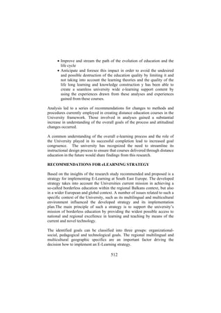 • Improve and stream the path of the evolution of education and the
life cycle
• Anticipate and foresee this impact in order to avoid the undesired
and possible destruction of the education quality by limiting it and
not taking into account the learning theories and the quality of the
life long learning and knowledge construction y has been able to
create a seamless university wide e-learning support content by
using the experiences drawn from these analyses and experiences
gained from these courses.
Analysis led to a series of recommendations for changes to methods and
procedures currently employed in creating distance education courses in the
University framework. Those involved in analyses gained a substantial
increase in understanding of the overall goals of the process and attitudinal
changes occurred.
A common understanding of the overall e-learning process and the role of
the University played in its successful completion lead to increased goal
congruence. The university has recognized the need to streamline its
instructional design process to ensure that courses delivered through distance
education in the future would share findings from this research.
RECOMMENDATIONS FOR eLEARNING STRATEGY
Based on the insights of the research study recommended and proposed is a
strategy for implementing E-Learning at South East Europe. The developed
strategy takes into account the Universities current mission in achieving a
so-called borderless education within the regional Balkans context, but also
in a wider European and global context. A number of issues related to such a
specific context of the University, such as its multilingual and multicultural
environment influenced the developed strategy and its implementation
plan.The main principle of such a strategy is to support the university’s
mission of borderless education by providing the widest possible access to
national and regional excellence in learning and teaching by means of the
current and novel technology.
The identified goals can be classified into three groups: organizationalsocial, pedagogical and technological goals. The regional multilingual and
multicultural geographic specifics are an important factor driving the
decision how to implement an E-Learning strategy.

512

 