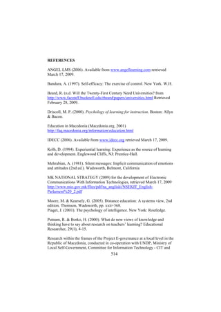 REFERENCES
ANGEL LMS (2006). Available from www.angellearning.com retrieved
March 17, 2009.
Bandura, A. (1997). Self-efficacy: The exercise of control. New York. W.H.
Beard, R. (n.d. Will the Twenty-First Century Need Universities? from
http://www.facstaff.bucknell.edu/rbeard/papers/universities.html Retrieved
February 28, 2009.
Driscoll, M. P. (2000). Psychology of learning for instruction. Boston: Allyn
& Bacon.
Education in Macedonia (Macedonia.org, 2001)
http://faq.macedonia.org/information/education.html
IDECC (2006). Available from www.idecc.org retrieved March 17, 2009.
Kolb, D. (1984). Experiential learning: Experience as the source of learning
and development. Englewood Cliffs, NJ: Prentice-Hall.
Mehrabian, A. (1981). Silent messages: Implicit communication of emotions
and attitudes (2nd ed.). Wadsworth, Belmont, California
MK NATIONAL STRATEGY (2009) for the development of Electronic
Communications With Information Technologies, retrieved March 17, 2009
http://www.mio.gov.mk/files/pdf/na_angliski/NSEKIT_EnglishParlament%20_2.pdf
Moore, M. & Kearsely, G. (2005). Distance education: A systems view, 2nd
edition. Thomson, Wadsworth, pp. xxii+368.
Piaget, J. (2001). The psychology of intelligence. New York: Routledge.
Putnam, R. & Borko, H. (2000). What do new views of knowledge and
thinking have to say about research on teachers’ learning? Educational
Researcher, 29(1), 4-15.
Research within the frames of the Project E-governance at a local level in the
Republic of Macedonia, conducted in co-operation with UNDP, Ministry of
Local Self-Government, Committee for Information Technology - CIT and

514

 