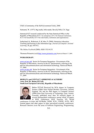 CSGU (Community of the Self-Government Units), 2004
Schramm, W. (1977). Big media, little media. Beverly Hills, CA: Sage
Statistical ICT research conducted by the State Statistical Office in the
Republic of Macedonia (ICT-1 for enterprises; ICT-2 for financial institutions;
ICT-3 for households; ICT-4 for state bodies, institutions and organisations)

Sutherland, R., Robertson, S. & John, P. (2004). Interactive education:
Teaching and learning in the information age. Journal of Computer Assisted
Learning, 20, pp. 410-412.
The Online Factbook (2009). ISSN 1553-8133
Thomson Prometric (n.d) http://www.prometric.com Retrieved March 17, 2009.
WEBLIOGRAPY
www.sei.gov.mk Sector for European Integration - Government of the
Republic of Macedonia, Answers to the EC Questionnaire, referring to the
part for telecommunications and information technology. Retrieved March
17, 2009.
www.sei.gov.mk Sector for European Integration - Government of the
Republic of Macedonia, Answers to the EC Questionnaire, referring to the
part for telecommunications and information technology. Retrieved March
17, 2009.
BIODATA and CONTACT ADDRESSES of AUTHORS
Assis. Prof. Dr. Bekim FETAJI,
South East European University, Republic of Macedonia
Bekim FETAJI Received his M.Sc degree in Computer
Science (2004) from Oxford Brookes University, Oxford,
England, UK and his PhD degree in Computer Science
(2008) from Graz University of Technology, Graz, Austria.
Currently published more then 50 research papers in
several distinguished conferences among which 10 papers
in IEEE conferences, IEEE Eurocon, ITI, World
conferences E-Learn and Ed-Media; IADIS, ICEL, CSEDU, ECEL, BCI,
Journal papers and other papers in other specialized scientific conferences.
Research interests cover the areas of Software Engineering, Programming,

515

 