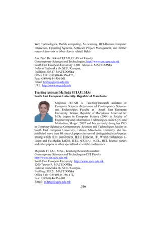 Web Technologies, Mobile computing, M-Learning, HCI-Human Computer
Interaction, Operating Systems, Software Project Management, and further
research interests in other closely related fields.
Ass. Prof. Dr. Bekim FETAJI, DEAN of Faculty
Contemporary Sciences and Technologies, http://www.cst.seeu.edu.mk
South East European University, 1200 Tetovo-R. MACEDONIA
Bulevar Ilindenska bb. SEEU Campus,
Building: 305.17, MACEDONIA
Office Tel: +389 (0) 44-356-176,
Fax: +389 (0) 44-356-001
Email: b.fetaji@seeu.edu.mk
URL: http://www.seeu.edu.mk
Teaching Assistant Majlinda FETAJI, M.Sc
South East European University, Republic of Macedonia
Majlinda FETAJI is Teaching/Research assistant at
Computer Sciences department of Contemporary Sciences
and Technologies Faculty at
South East European
University, Tetovo, Republic of Macedonia. Received her
M.Sc degree in Computer Science (2004) in Faculty of
Engineering and Information Technologies, Saint Cyril and
Methodius, Skopje, 2007 and her currently doing her PhD
in Computer Science at Contemporary Sciences and Technologies Faculty at
South East European University, Tetovo, Macedonia. Currently, she has
published more then 40 research papers in several distinguished conferences
among which IEEE conferences, IEEE Eurocon, ITI, World conferences ELearn and Ed-Media; IADIS, ICEL, CSEDU, ECEL, BCI, Journal papers
and other papers in other specialized scientific conferences.
Majlinda FETAJI, M.Sc., Teaching/Research assistant
Contemporary Sciences and Technologies-CST Faculty
http://www.cst.seeu.edu.mk
South East European University, http://www.seeu.edu.mk
1200 Tetovo-R. MACEDONIA
Bulevar Ilindenska bb. SEEU Campus,
Building: 305.21, MACEDONIA
Office Tel: +389 (0) 44-356-172,
Fax: +389 (0) 44-356-001
Email: m.fetaji@seeu.edu.mk

516

 
