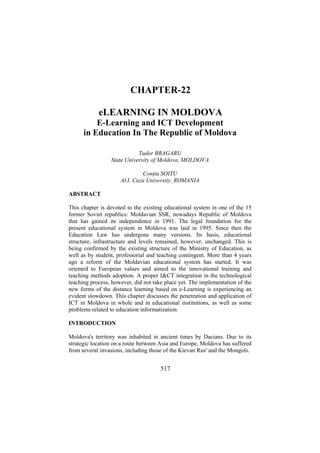 CHAPTER-22
eLEARNING IN MOLDOVA
E-Learning and ICT Development
in Education In The Republic of Moldova
Tudor BRAGARU
State University of Moldova, MOLDOVA
Conţiu SOITU
Al.I. Cuza University, ROMANIA
ABSTRACT
This chapter is devoted to the existing educational system in one of the 15
former Soviet republics: Moldavian SSR, nowadays Republic of Moldova
that has gained its independence in 1991. The legal foundation for the
present educational system in Moldova was laid in 1995. Since then the
Education Law has undergone many versions. Its basis, educational
structure, infrastructure and levels remained, however, unchanged. This is
being confirmed by the existing structure of the Ministry of Education, as
well as by student, professorial and teaching contingent. More than 4 years
ago a reform of the Moldavian educational system has started. It was
oriented to European values and aimed to the innovational training and
teaching methods adoption. A proper I&CT integration in the technological
teaching process, however, did not take place yet. The implementation of the
new forms of the distance learning based on e-Learning is experiencing an
evident slowdown. This chapter discusses the penetration and application of
ICT in Moldova in whole and in educational institutions, as well as some
problems related to education informatization.
INTRODUCTION
Moldova's territory was inhabited in ancient times by Dacians. Due to its
strategic location on a route between Asia and Europe, Moldova has suffered
from several invasions, including those of the Kievan Rus' and the Mongols.

517

 