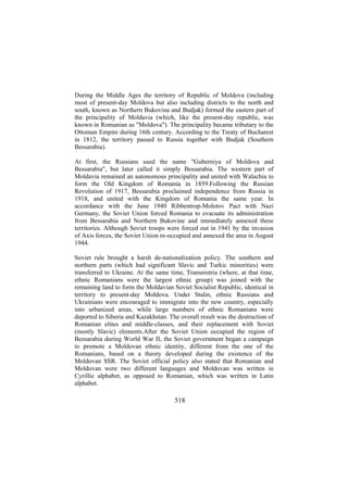 During the Middle Ages the territory of Republic of Moldova (including
most of present-day Moldova but also including districts to the north and
south, known as Northern Bukovina and Budjak) formed the eastern part of
the principality of Moldavia (which, like the present-day republic, was
known in Romanian as "Moldova"). The principality became tributary to the
Ottoman Empire during 16th century. According to the Treaty of Bucharest
in 1812, the territory passed to Russia together with Budjak (Southern
Bessarabia).
At first, the Russians used the name "Guberniya of Moldova and
Bessarabia", but later called it simply Bessarabia. The western part of
Moldavia remained an autonomous principality and united with Walachia to
form the Old Kingdom of Romania in 1859.Following the Russian
Revolution of 1917, Bessarabia proclaimed independence from Russia in
1918, and united with the Kingdom of Romania the same year. In
accordance with the June 1940 Ribbentrop-Molotov Pact with Nazi
Germany, the Soviet Union forced Romania to evacuate its administration
from Bessarabia and Northern Bukovine and immediately annexed these
territories. Although Soviet troops were forced out in 1941 by the invasion
of Axis forces, the Soviet Union re-occupied and annexed the area in August
1944.
Soviet rule brought a harsh de-nationalization policy. The southern and
northern parts (which had significant Slavic and Turkic minorities) were
transferred to Ukraine. At the same time, Transnistria (where, at that time,
ethnic Romanians were the largest ethnic group) was joined with the
remaining land to form the Moldavian Soviet Socialist Republic, identical in
territory to present-day Moldova. Under Stalin, ethnic Russians and
Ukrainians were encouraged to immigrate into the new country, especially
into urbanized areas, while large numbers of ethnic Romanians were
deported to Siberia and Kazakhstan. The overall result was the destruction of
Romanian elites and middle-classes, and their replacement with Soviet
(mostly Slavic) elements.After the Soviet Union occupied the region of
Bessarabia during World War II, the Soviet government began a campaign
to promote a Moldovan ethnic identity, different from the one of the
Romanians, based on a theory developed during the existence of the
Moldovan SSR. The Soviet official policy also stated that Romanian and
Moldovan were two different languages and Moldovan was written in
Cyrillic alphabet, as opposed to Romanian, which was written in Latin
alphabet.

518

 