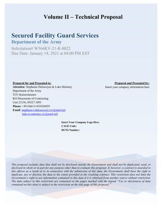 Volume II – Technical Proposal
Secured Facility Guard Services
Department of the Army
Solicitation# W564KV-21-R-0022
Due Date: January 14, 2021 at 04:00 PM EST
This proposal includes data that shall not be disclosed outside the Government and shall not be duplicated, used, or
disclosed in whole or in part for any purpose other than to evaluate this proposal. If, however, a contract is awarded to
this offeror as a result of or in connection with the submission of this data, the Government shall have the right to
duplicate, use or disclose the data to the extent provided in the resulting contract. This restriction does not limit the
Government’s right to use information contained in this data if it is obtained from another source without restriction.
The data subject to this restriction are contained on the pages marked with the legend “Use or disclosures of data
contained on this sheet is subject to the restriction on the title page of this proposal.”
Insert Your Company Logo Here
CAGE Code:
DUNS Number:
Prepared and Presented by:
Insert your company information here
Prepared for and Presented to:
Attention: Stephanie Delosreyes & Luke Maloney
Department of the Army
TCC-Kaiserslautern
KO Directorate of Contracting
Unit 23156, 09227 APO
Phone: +49 (0)6111435426859
Email: stephanie.l.delosreyes2.civ@mail.mil
luke.m.maloney.civ@mail.mil
 