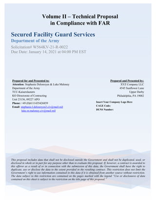 Volume II – Technical Proposal
in Compliance with FAR
Secured Facility Guard Services
Department of the Army
Solicitation# W564KV-21-R-0022
Due Date: January 14, 2021 at 04:00 PM EST
This proposal includes data that shall not be disclosed outside the Government and shall not be duplicated, used, or
disclosed in whole or in part for any purpose other than to evaluate this proposal. If, however, a contract is awarded to
this offeror as a result of or in connection with the submission of this data, the Government shall have the right to
duplicate, use or disclose the data to the extent provided in the resulting contract. This restriction does not limit the
Government’s right to use information contained in this data if it is obtained from another source without restriction.
The data subject to this restriction are contained on the pages marked with the legend “Use or disclosures of data
contained on this sheet is subject to the restriction on the title page of this proposal.”
Insert Your Company Logo Here
CAGE Code:
DUNS Number:
Prepared and Presented by:
XYZ Company LLC
4545 Sunflower Lane
Upper Darby
Philadelphia, PA 19082
Prepared for and Presented to:
Attention: Stephanie Delosreyes & Luke Maloney
Department of the Army
TCC-Kaiserslautern
KO Directorate of Contracting
Unit 23156, 09227 APO
Phone: +49 (0)6111435426859
Email: stephanie.l.delosreyes2.civ@mail.mil
luke.m.maloney.civ@mail.mil
 