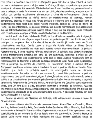 com móveis e tonéis e quebraram as lâmpadas para dificultar a ação policial. A tropa
recuou e deslocou-se para o alojamento da Chicago Bridge, empreiteira que prestava
serviços à Usiminas. Lá, cerca de 300 trabalhadores foram humilhados, presos e levados
para a delegacia, onde foram colocados em um pátio, debaixo de chuva, e espancados. A
notícia das prisões espalhou-se, alimentando o clima de enfrentamento. Diante da
situação, o comandante da Polícia Militar do Destacamento de Ipatinga, Robson
Zamprogno, ordenou o recuo das forças policiais e solicitou que a negociação com os
trabalhadores fosse feita pelo padre Avelino Marques, pároco da Igreja do bairro do
Horto. Por seu intermédio, foi possível alcançar um acordo momentâneo que assegurava
que os 300 trabalhadores detidos fossem soltos e que, no dia seguinte, seria realizada
uma reunião entre os representantes dos trabalhadores e da Usiminas.
No início do dia 7 de outubro de 1963, os trabalhadores, movidos pela indignação
dos acontecimentos da véspera, organizaram um protesto pacífico em frente ao portão
principal da empresa. Por volta das 8 horas da manhã já havia mais de 5 mil
trabalhadores reunidos. Desde cedo, a tropa da Polícia Militar de Minas Gerais
encontrava-se de prontidão no local, mas apenas haviam sido mobilizados 12 policias.
Posteriormente, a tropa recebeu reforços, totalizando 19 policiais, que portavam pistolas
e uma metralhadora giratória em cima de um caminhão. Temendo o início de um
confronto, lideranças dos trabalhadores junto com o padre Avelino negociaram com os
representantes da Usiminas a retirada da tropa policial do local. Após longa negociação,
com a presença do diretor da empresa, Gil Guatimosin Júnior, o capitão Robson
Zamprogno aceitou a retirada, sob a condição de que a polícia não fosse vaiada. Ficou
decidido que tanto os policiais quanto os empregados iriam se dispersar
simultaneamente. Por volta das 10 horas da manhã, o caminhão que levava os policiais
preparava-se para partir quando enguiçou. A situação acirrou ainda mais a tensão entre a
polícia e os trabalhadores, gerando um princípio de confusão. Nesse momento, o segundo
tenente do Regimento da Cavalaria Militar, Jurandir Gomes de Carvalho, comandante da
tropa, deu um tiro para o alto, buscando intimidar a multidão de grevistas. Quando
finalmente o caminhão andou, a tropa disparou tiros indiscriminadamente em direção aos
trabalhadores, utilizando-se de uma metralhadora giratória. A operação resultou em pelo
menos 90 feridos e 8 mortos.
Dentre as vítimas do Massacre de Ipatinga, está oficialmente incluído o nome de
Gilson Miranda.
As outras vítimas identificadas do massacre foram: Aides Dias de Carvalho; Eliane
Martins; Antônio José dos Reis; Geraldo da Rocha Gualberto; Gilson Miranda; José Isabel
Nascimento; e Sebastião Tomé da Silva. Depoimentos prestados à CNV apontaram para a
possibilidade de um número de vítimas fatais maior do que o oficial. Gerulino França de
Souza, João Flávio Neto e Fábio Rodrigues de Souza seriam possíveis casos de
 