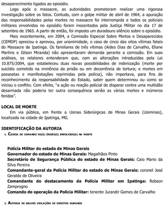 desaparecimento ligados ao episódio.
Logo após o massacre, as autoridades prometeram realizar uma rigorosa
investigação sobre os fatos. Contudo, com o golpe militar de abril de 1964, a apuração
das responsabilidades pelas mortes no massacre foi interrompida e todos os policiais
militares envolvidos no episódio foram inocentados pela Justiça Militar no dia 17 de
setembro de 1965. A partir de então, foi imposto um duradouro silêncio sobre o episódio.
Mais recentemente, em 2004, a Comissão Especial Sobre Mortos e Desaparecidos
(CEMDP) apreciou e aprovou, por unanimidade, o caso de cinco das oitos vítimas fatais
do Massacre de Ipatinga. Os familiares de três vítimas (Aides Dias de Carvalho, Eliane
Martins e Gilson Miranda) não apresentaram demanda perante a comissão. Em suas
análises, os relatores entenderam que, com as alterações introduzidas pela Lei
10.875/2004, que estabeleceu duas novas possibilidades de indenização (morte por
suicídio cometido na iminência da prisão ou em decorrência de tortura; e mortes em
passeatas e manifestações reprimidas pela polícia), não importava, para fins de
reconhecimento da responsabilidade do Estado, saber quem determinou ou como se
iniciou o conflito. Com efeito, “a ação ou reação policial de disparar contra uma multidão
desarmada não poderia ter outra consequência senão as várias mortes e inúmeros
feridos”.
LOCAL DE MORTE
Em via pública, em frente a Usinas Siderúrgicas de Minas Gerais (Usiminas),
localizada na cidade de Ipatinga, MG.
IDENTIFICAÇÃO DA AUTORIA
1. CADEIA DE COMANDO DO(S) ÓRGÃO(S) ENVOLVIDO(S) NA MORTE
Polícia Militar do estado de Minas Gerais
Governador do estado de Minas Gerais: Magalhães Pinto
Secretário de Segurança Pública do estado de Minas Gerais: Caio Mario da
Silva Pereira
Comandante-geral da Polícia Militar do estado de Minas Gerais: coronel José
Geraldo de Oliveira
Comandante do destacamento da Polícia Militar em Ipatinga: Robson
Zamprogno
Comando de operação da Polícia Militar: tenente Jurandir Gomes de Carvalho
2. AUTORIA DE GRAVES VIOLAÇÕES DE DIREITOS HUMANOS
 