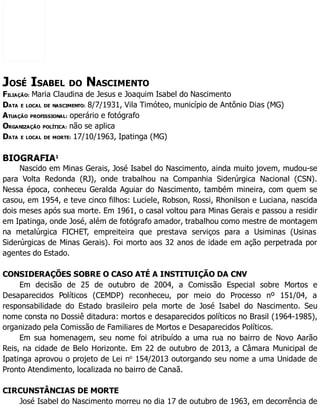 JOSÉ ISABEL DO NASCIMENTO
FILIAÇÃO: Maria Claudina de Jesus e Joaquim Isabel do Nascimento
DATA E LOCAL DE NASCIMENTO: 8/7/1931, Vila Timóteo, município de Antônio Dias (MG)
ATUAÇÃO PROFISSIONAL: operário e fotógrafo
ORGANIZAÇÃO POLÍTICA: não se aplica
DATA E LOCAL DE MORTE: 17/10/1963, Ipatinga (MG)
BIOGRAFIA1
Nascido em Minas Gerais, José Isabel do Nascimento, ainda muito jovem, mudou-se
para Volta Redonda (RJ), onde trabalhou na Companhia Siderúrgica Nacional (CSN).
Nessa época, conheceu Geralda Aguiar do Nascimento, também mineira, com quem se
casou, em 1954, e teve cinco filhos: Luciele, Robson, Rossi, Rhonilson e Luciana, nascida
dois meses após sua morte. Em 1961, o casal voltou para Minas Gerais e passou a residir
em Ipatinga, onde José, além de fotógrafo amador, trabalhou como mestre de montagem
na metalúrgica FICHET, empreiteira que prestava serviços para a Usiminas (Usinas
Siderúrgicas de Minas Gerais). Foi morto aos 32 anos de idade em ação perpetrada por
agentes do Estado.
CONSIDERAÇÕES SOBRE O CASO ATÉ A INSTITUIÇÃO DA CNV
Em decisão de 25 de outubro de 2004, a Comissão Especial sobre Mortos e
Desaparecidos Políticos (CEMDP) reconheceu, por meio do Processo nº 151/04, a
responsabilidade do Estado brasileiro pela morte de José Isabel do Nascimento. Seu
nome consta no Dossiê ditadura: mortos e desaparecidos políticos no Brasil (1964-1985),
organizado pela Comissão de Familiares de Mortos e Desaparecidos Políticos.
Em sua homenagem, seu nome foi atribuído a uma rua no bairro de Novo Aarão
Reis, na cidade de Belo Horizonte. Em 22 de outubro de 2013, a Câmara Municipal de
Ipatinga aprovou o projeto de Lei no
154/2013 outorgando seu nome a uma Unidade de
Pronto Atendimento, localizada no bairro de Canaã.
CIRCUNSTÂNCIAS DE MORTE
José Isabel do Nascimento morreu no dia 17 de outubro de 1963, em decorrência de
 